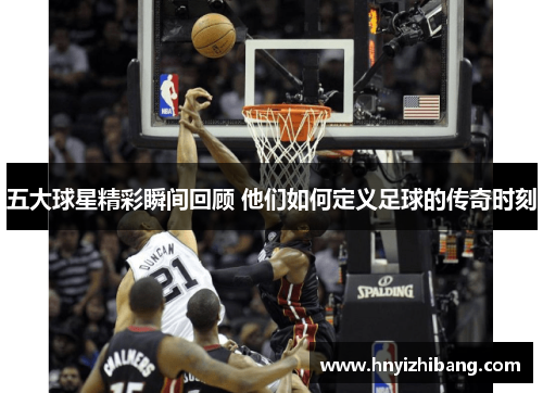 五大球星精彩瞬间回顾 他们如何定义足球的传奇时刻