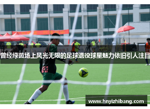 曾经绿茵场上风光无限的足球退役球星魅力依旧引人注目
