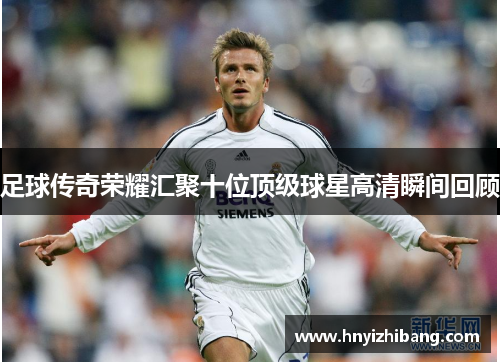 足球传奇荣耀汇聚十位顶级球星高清瞬间回顾