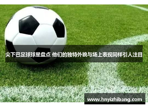 尖下巴足球球星盘点 他们的独特外貌与场上表现同样引人注目